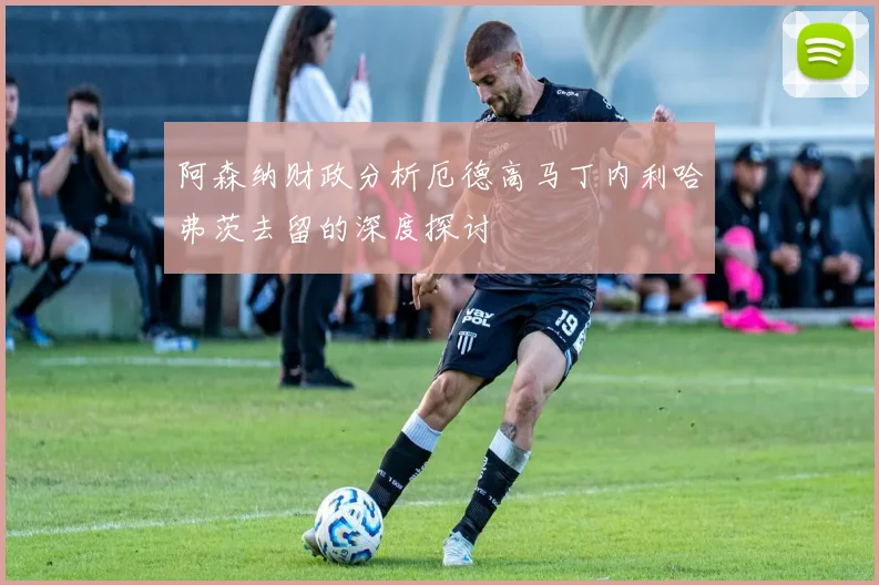 阿森纳财政分析厄德高马丁内利哈弗茨去留的深度探讨
