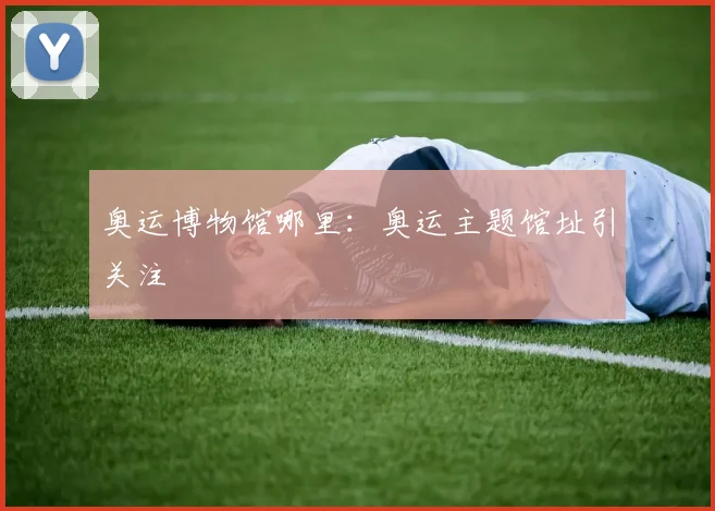奥运博物馆哪里：奥运主题馆址引关注