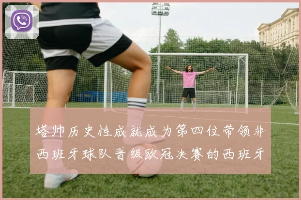 塔帅历史性成就成为第四位带领非西班牙球队晋级欧冠决赛的西班牙教练